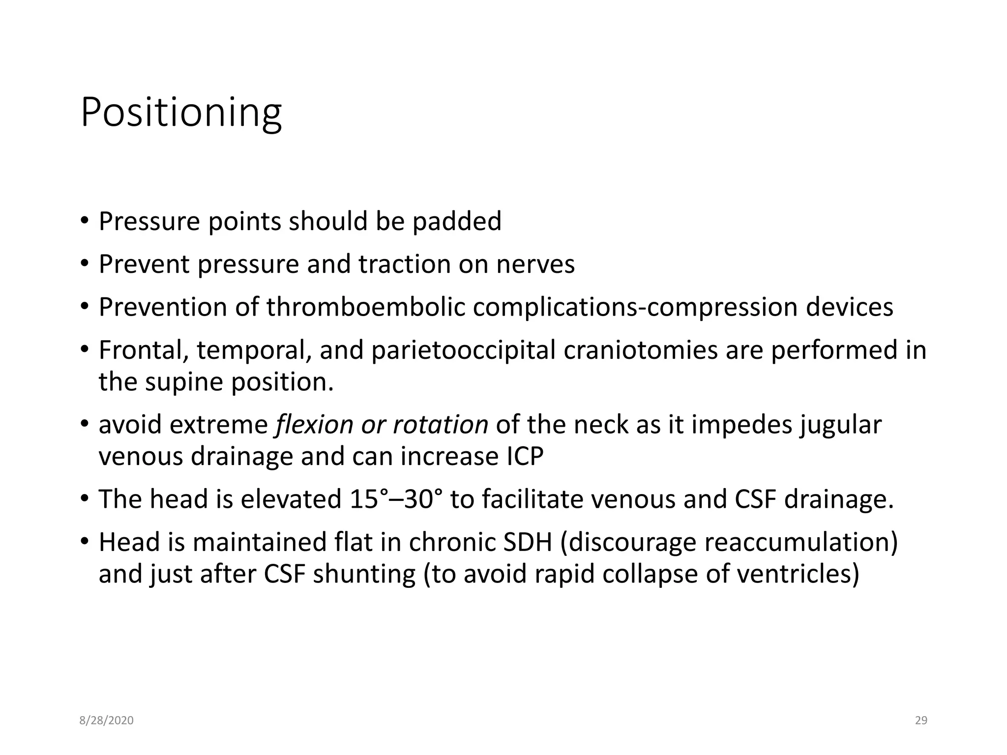 Positioning
• Pressure points should be padded
• Prevent pressure and traction on nerves
• Prevention of thromboembolic complications-compression devices
• Frontal, temporal, and parietooccipital craniotomies are performed in
the supine position.
• avoid extreme flexion or rotation of the neck as it impedes jugular
venous drainage and can increase ICP
• The head is elevated 15°–30° to facilitate venous and CSF drainage.
• Head is maintained flat in chronic SDH (discourage reaccumulation)
and just after CSF shunting (to avoid rapid collapse of ventricles)
8/28/2020 29
 