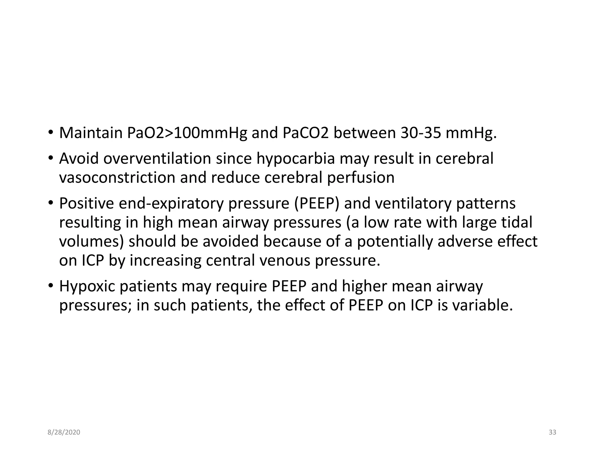 • Maintain PaO2>100mmHg and PaCO2 between 30-35 mmHg.
• Avoid overventilation since hypocarbia may result in cerebral
vasoconstriction and reduce cerebral perfusion
• Positive end-expiratory pressure (PEEP) and ventilatory patterns
resulting in high mean airway pressures (a low rate with large tidal
volumes) should be avoided because of a potentially adverse effect
on ICP by increasing central venous pressure.
• Hypoxic patients may require PEEP and higher mean airway
pressures; in such patients, the effect of PEEP on ICP is variable.
8/28/2020 33
 