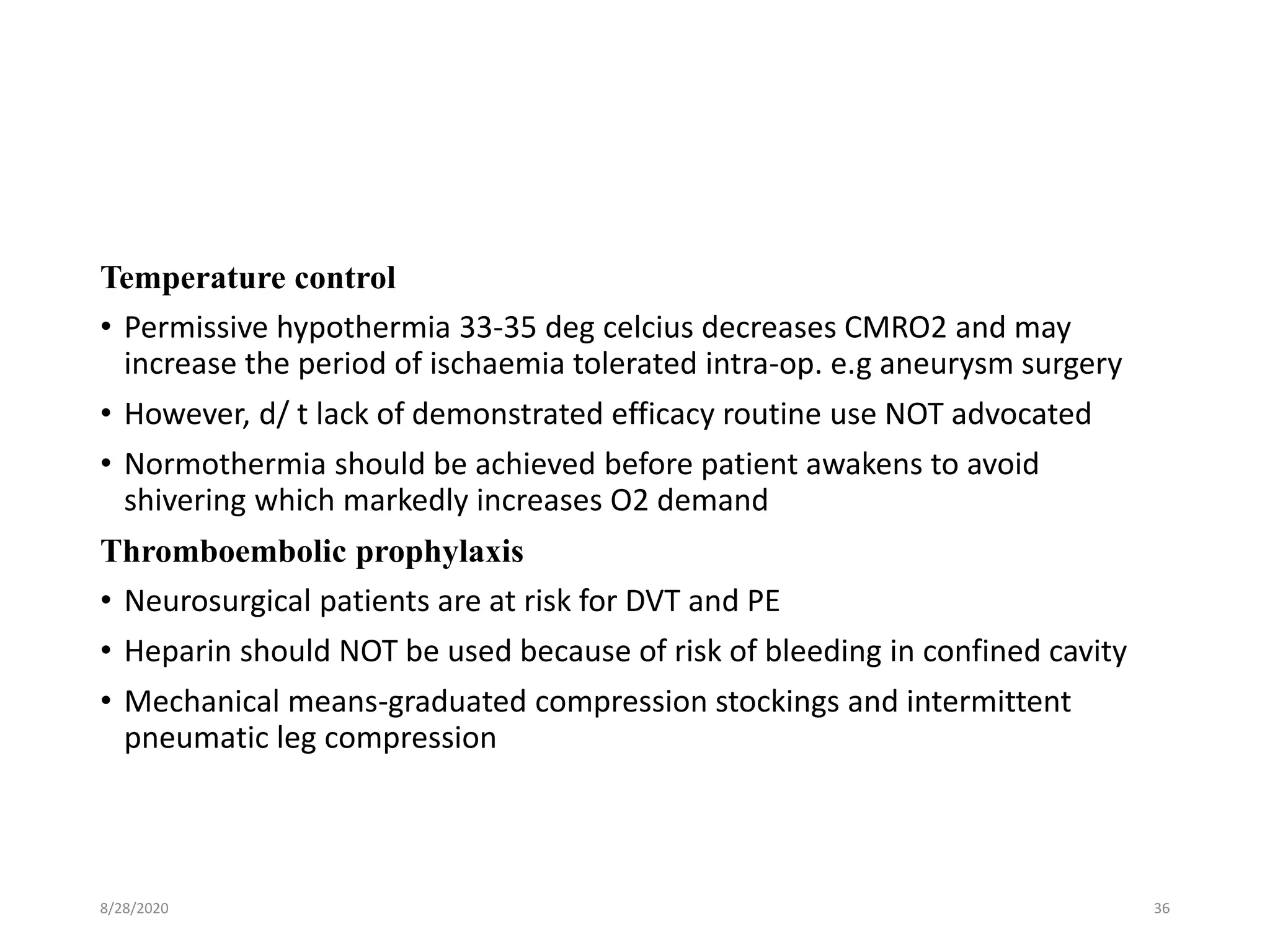 Temperature control
• Permissive hypothermia 33-35 deg celcius decreases CMRO2 and may
increase the period of ischaemia tolerated intra-op. e.g aneurysm surgery
• However, d/ t lack of demonstrated efficacy routine use NOT advocated
• Normothermia should be achieved before patient awakens to avoid
shivering which markedly increases O2 demand
Thromboembolic prophylaxis
• Neurosurgical patients are at risk for DVT and PE
• Heparin should NOT be used because of risk of bleeding in confined cavity
• Mechanical means-graduated compression stockings and intermittent
pneumatic leg compression
8/28/2020 36
 