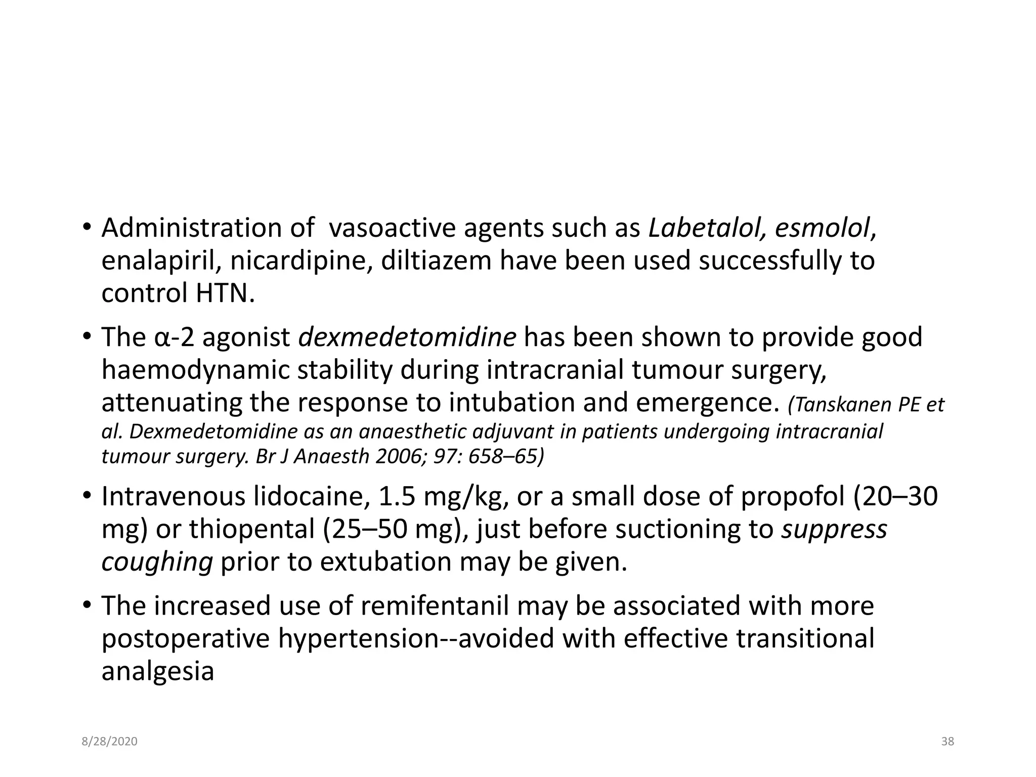 • Administration of vasoactive agents such as Labetalol, esmolol,
enalapiril, nicardipine, diltiazem have been used successfully to
control HTN.
• The α-2 agonist dexmedetomidine has been shown to provide good
haemodynamic stability during intracranial tumour surgery,
attenuating the response to intubation and emergence. (Tanskanen PE et
al. Dexmedetomidine as an anaesthetic adjuvant in patients undergoing intracranial
tumour surgery. Br J Anaesth 2006; 97: 658–65)
• Intravenous lidocaine, 1.5 mg/kg, or a small dose of propofol (20–30
mg) or thiopental (25–50 mg), just before suctioning to suppress
coughing prior to extubation may be given.
• The increased use of remifentanil may be associated with more
postoperative hypertension--avoided with effective transitional
analgesia
8/28/2020 38
 