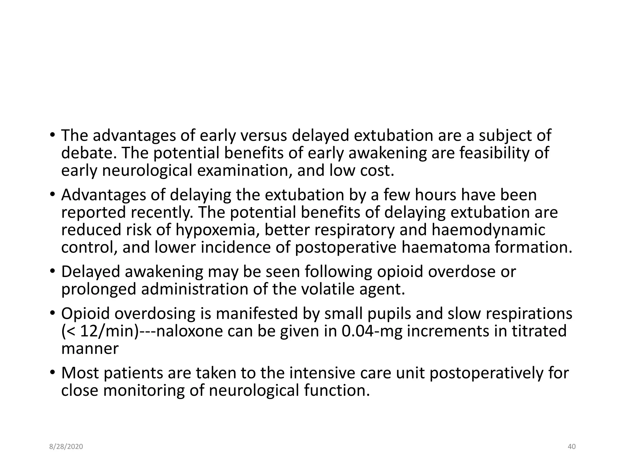 • The advantages of early versus delayed extubation are a subject of
debate. The potential benefits of early awakening are feasibility of
early neurological examination, and low cost.
• Advantages of delaying the extubation by a few hours have been
reported recently. The potential benefits of delaying extubation are
reduced risk of hypoxemia, better respiratory and haemodynamic
control, and lower incidence of postoperative haematoma formation.
• Delayed awakening may be seen following opioid overdose or
prolonged administration of the volatile agent.
• Opioid overdosing is manifested by small pupils and slow respirations
(< 12/min)---naloxone can be given in 0.04-mg increments in titrated
manner
• Most patients are taken to the intensive care unit postoperatively for
close monitoring of neurological function.
8/28/2020 40
 