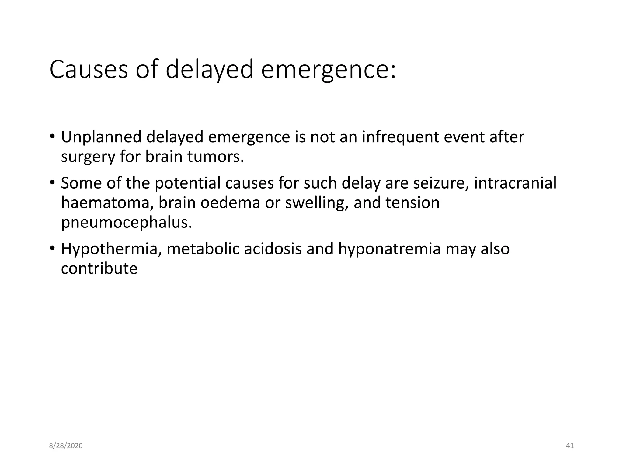 Causes of delayed emergence:
• Unplanned delayed emergence is not an infrequent event after
surgery for brain tumors.
• Some of the potential causes for such delay are seizure, intracranial
haematoma, brain oedema or swelling, and tension
pneumocephalus.
• Hypothermia, metabolic acidosis and hyponatremia may also
contribute
8/28/2020 41
 