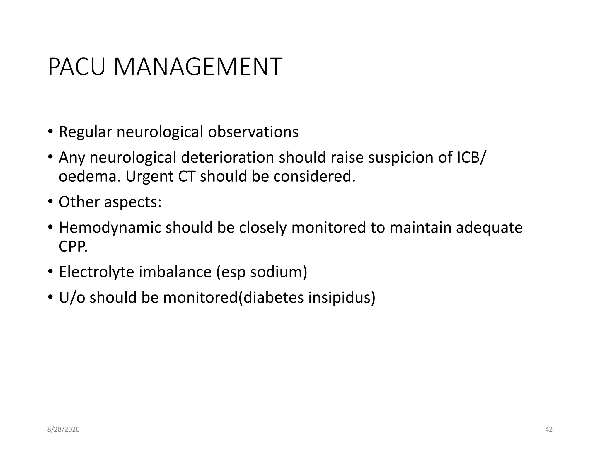 PACU MANAGEMENT
• Regular neurological observations
• Any neurological deterioration should raise suspicion of ICB/
oedema. Urgent CT should be considered.
• Other aspects:
• Hemodynamic should be closely monitored to maintain adequate
CPP.
• Electrolyte imbalance (esp sodium)
• U/o should be monitored(diabetes insipidus)
8/28/2020 42
 