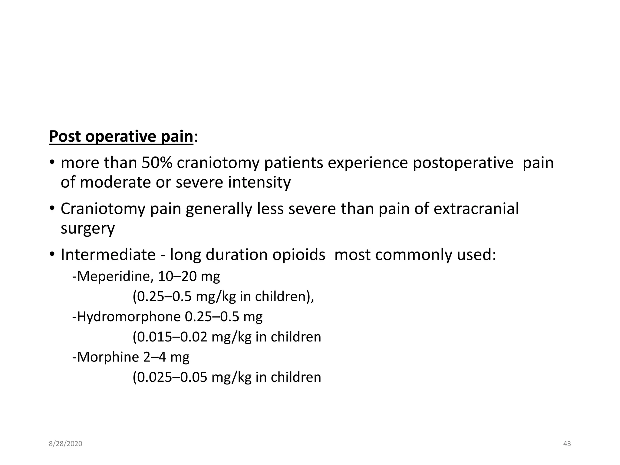 Post operative pain:
• more than 50% craniotomy patients experience postoperative pain
of moderate or severe intensity
• Craniotomy pain generally less severe than pain of extracranial
surgery
• Intermediate - long duration opioids most commonly used:
-Meperidine, 10–20 mg
(0.25–0.5 mg/kg in children),
-Hydromorphone 0.25–0.5 mg
(0.015–0.02 mg/kg in children
-Morphine 2–4 mg
(0.025–0.05 mg/kg in children
8/28/2020 43
 