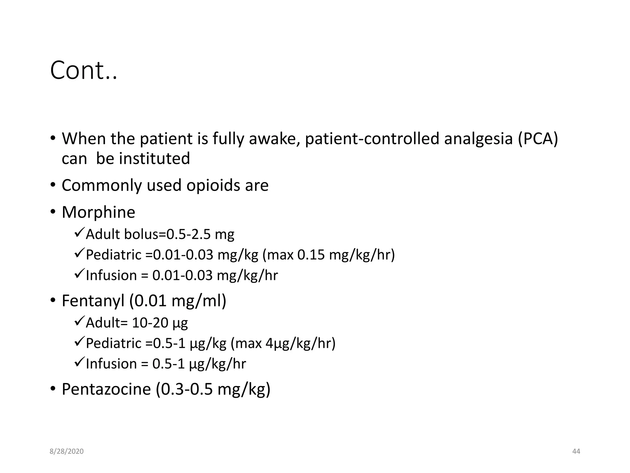 Cont..
• When the patient is fully awake, patient-controlled analgesia (PCA)
can be instituted
• Commonly used opioids are
• Morphine
Adult bolus=0.5-2.5 mg
Pediatric =0.01-0.03 mg/kg (max 0.15 mg/kg/hr)
Infusion = 0.01-0.03 mg/kg/hr
• Fentanyl (0.01 mg/ml)
Adult= 10-20 µg
Pediatric =0.5-1 µg/kg (max 4µg/kg/hr)
Infusion = 0.5-1 µg/kg/hr
• Pentazocine (0.3-0.5 mg/kg)
8/28/2020 44
 