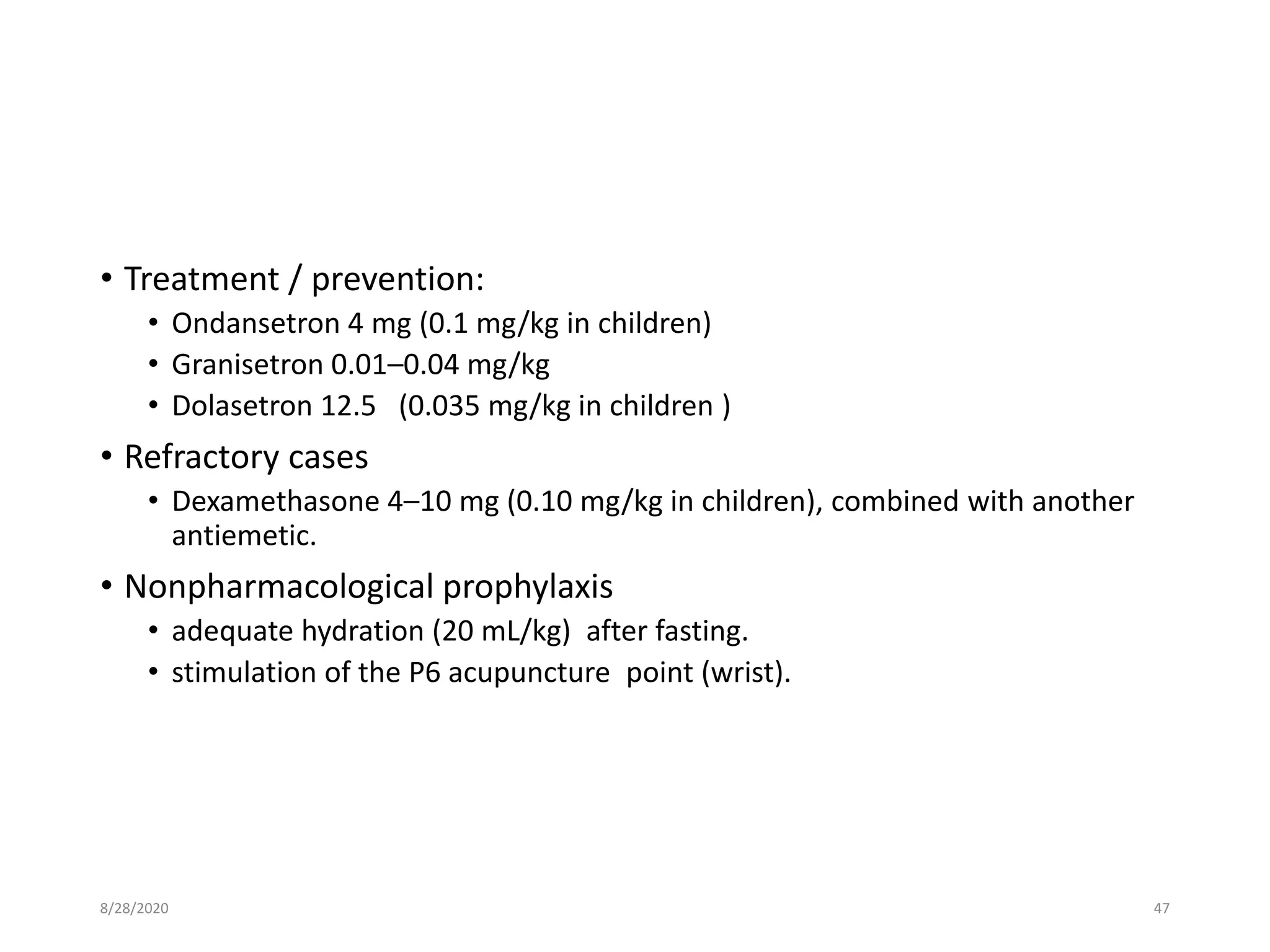 • Treatment / prevention:
• Ondansetron 4 mg (0.1 mg/kg in children)
• Granisetron 0.01–0.04 mg/kg
• Dolasetron 12.5 (0.035 mg/kg in children )
• Refractory cases
• Dexamethasone 4–10 mg (0.10 mg/kg in children), combined with another
antiemetic.
• Nonpharmacological prophylaxis
• adequate hydration (20 mL/kg) after fasting.
• stimulation of the P6 acupuncture point (wrist).
8/28/2020 47
 