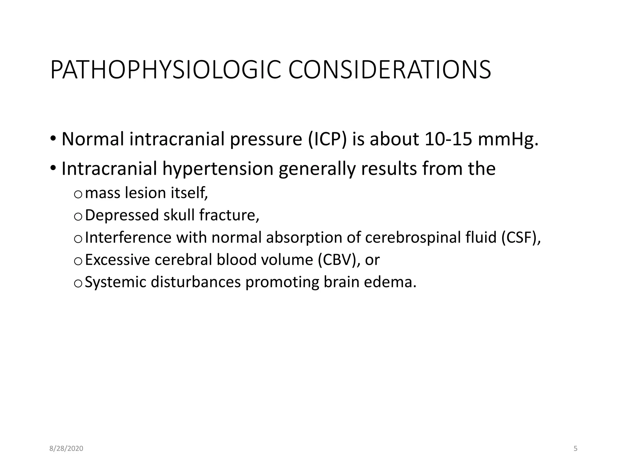 PATHOPHYSIOLOGIC CONSIDERATIONS
• Normal intracranial pressure (ICP) is about 10-15 mmHg.
• Intracranial hypertension generally results from the
omass lesion itself,
oDepressed skull fracture,
oInterference with normal absorption of cerebrospinal fluid (CSF),
oExcessive cerebral blood volume (CBV), or
oSystemic disturbances promoting brain edema.
8/28/2020 5
 