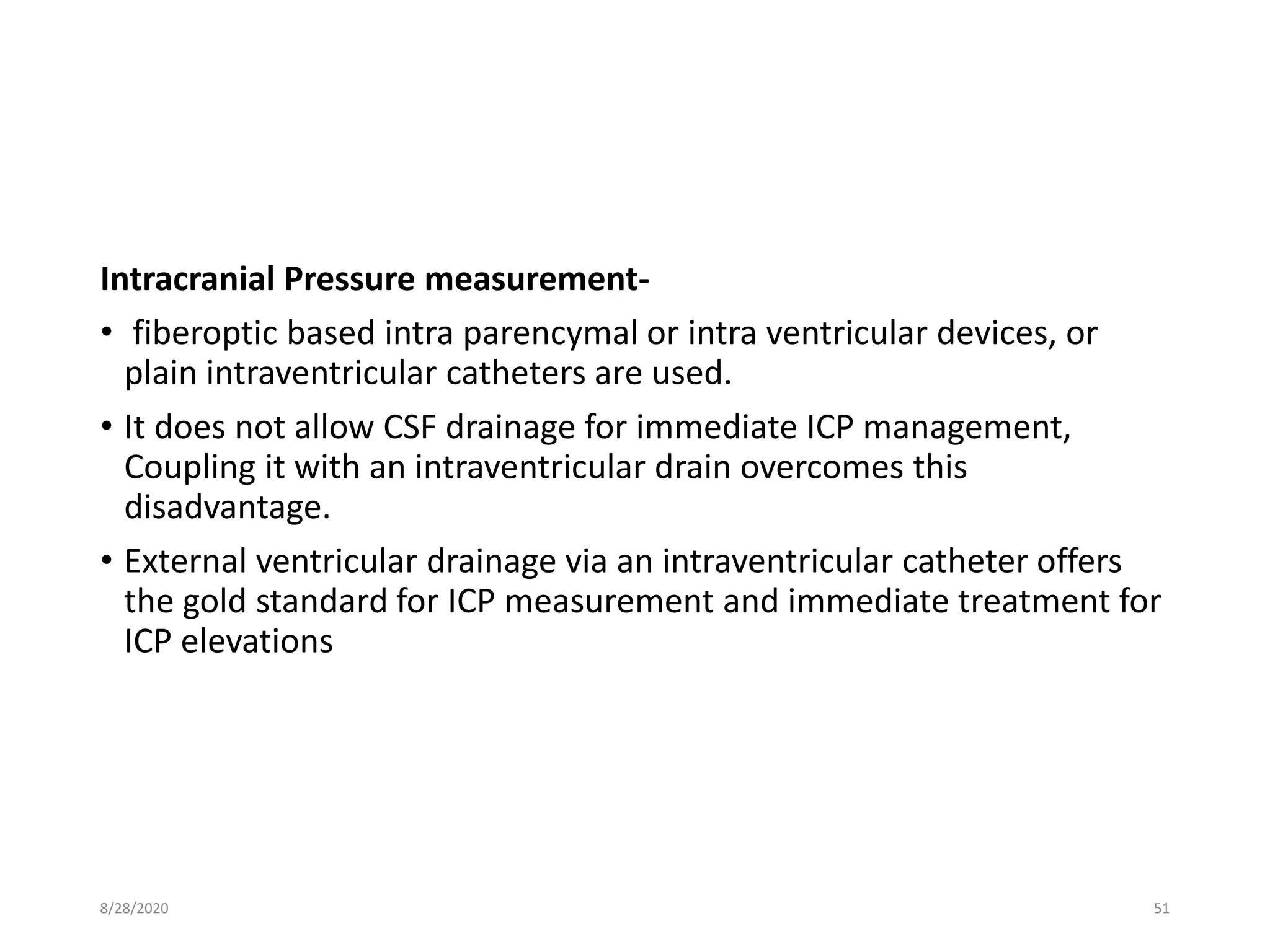 Intracranial Pressure measurement-
• fiberoptic based intra parencymal or intra ventricular devices, or
plain intraventricular catheters are used.
• It does not allow CSF drainage for immediate ICP management,
Coupling it with an intraventricular drain overcomes this
disadvantage.
• External ventricular drainage via an intraventricular catheter offers
the gold standard for ICP measurement and immediate treatment for
ICP elevations
8/28/2020 51
 