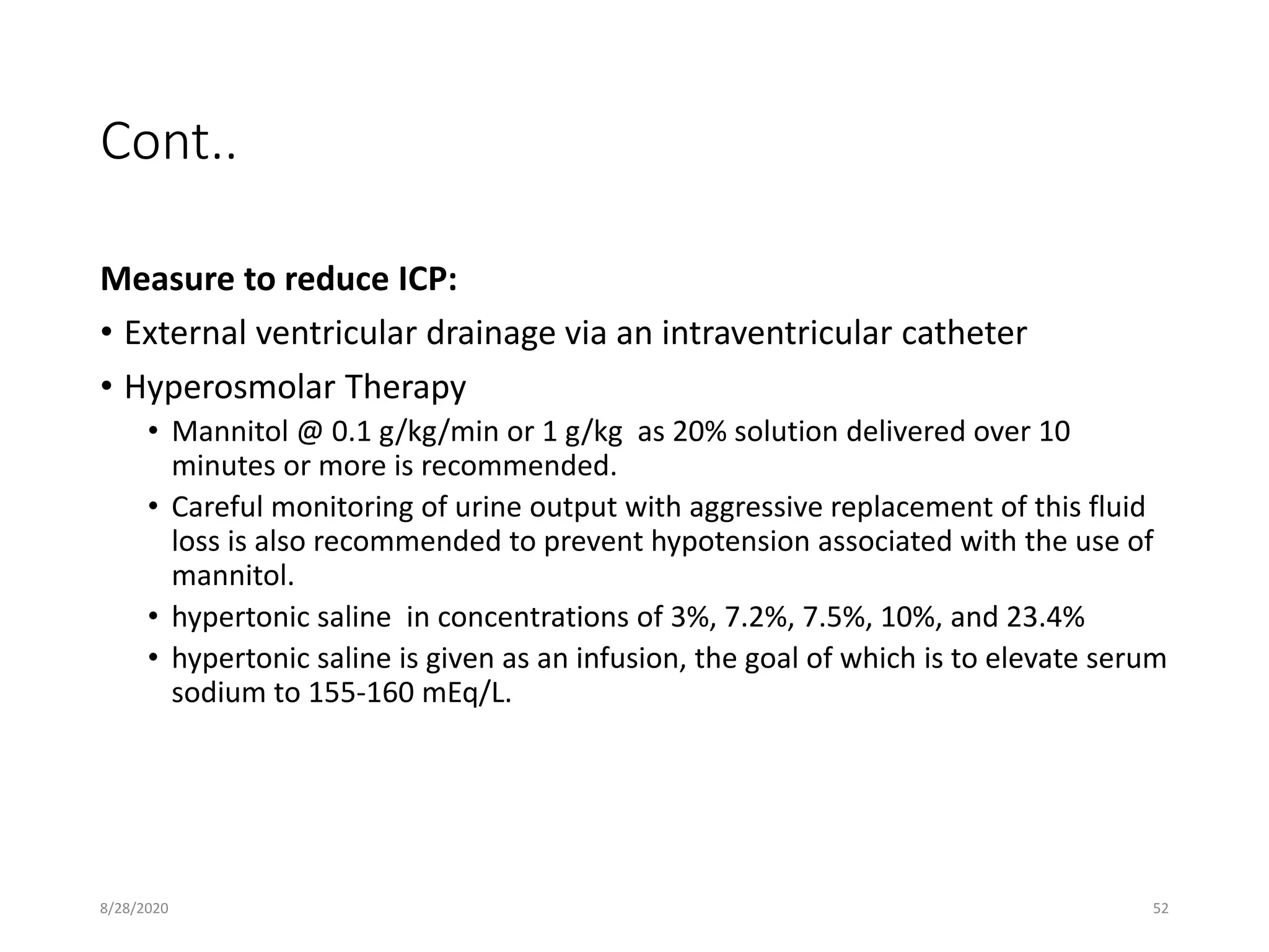 Cont..
Measure to reduce ICP:
• External ventricular drainage via an intraventricular catheter
• Hyperosmolar Therapy
• Mannitol @ 0.1 g/kg/min or 1 g/kg as 20% solution delivered over 10
minutes or more is recommended.
• Careful monitoring of urine output with aggressive replacement of this fluid
loss is also recommended to prevent hypotension associated with the use of
mannitol.
• hypertonic saline in concentrations of 3%, 7.2%, 7.5%, 10%, and 23.4%
• hypertonic saline is given as an infusion, the goal of which is to elevate serum
sodium to 155-160 mEq/L.
8/28/2020 52
 