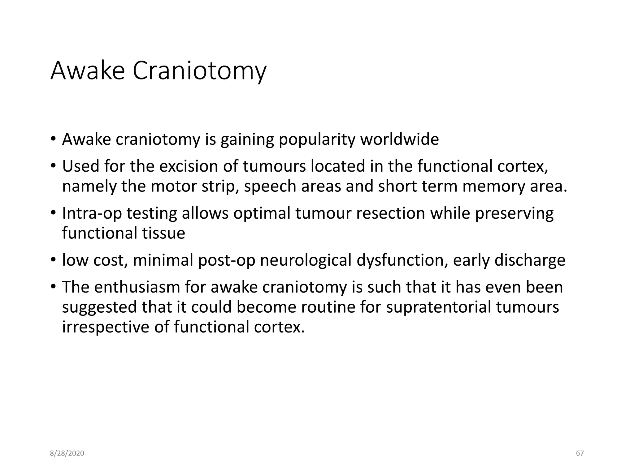 Awake Craniotomy
• Awake craniotomy is gaining popularity worldwide
• Used for the excision of tumours located in the functional cortex,
namely the motor strip, speech areas and short term memory area.
• Intra-op testing allows optimal tumour resection while preserving
functional tissue
• low cost, minimal post-op neurological dysfunction, early discharge
• The enthusiasm for awake craniotomy is such that it has even been
suggested that it could become routine for supratentorial tumours
irrespective of functional cortex.
8/28/2020 67
 