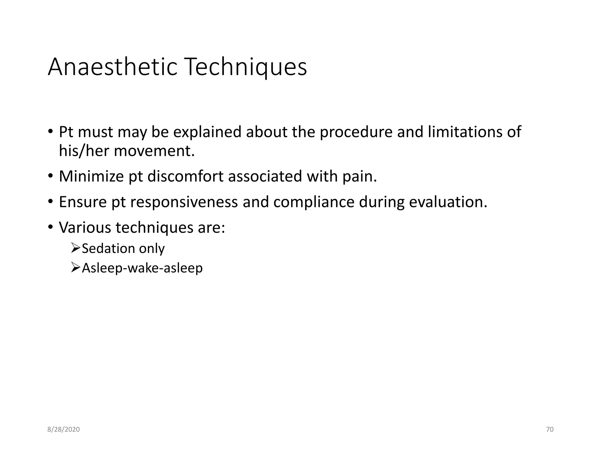Anaesthetic Techniques
• Pt must may be explained about the procedure and limitations of
his/her movement.
• Minimize pt discomfort associated with pain.
• Ensure pt responsiveness and compliance during evaluation.
• Various techniques are:
Sedation only
Asleep-wake-asleep
8/28/2020 70
 