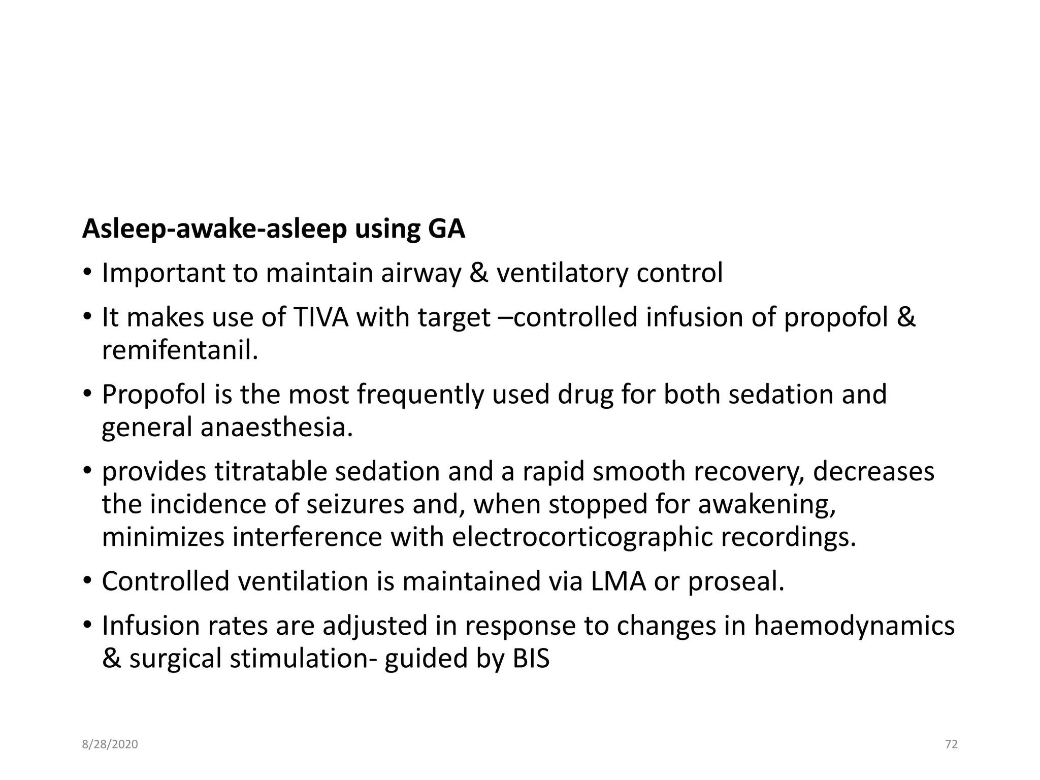 Asleep-awake-asleep using GA
• Important to maintain airway & ventilatory control
• It makes use of TIVA with target –controlled infusion of propofol &
remifentanil.
• Propofol is the most frequently used drug for both sedation and
general anaesthesia.
• provides titratable sedation and a rapid smooth recovery, decreases
the incidence of seizures and, when stopped for awakening,
minimizes interference with electrocorticographic recordings.
• Controlled ventilation is maintained via LMA or proseal.
• Infusion rates are adjusted in response to changes in haemodynamics
& surgical stimulation- guided by BIS
8/28/2020 72
 