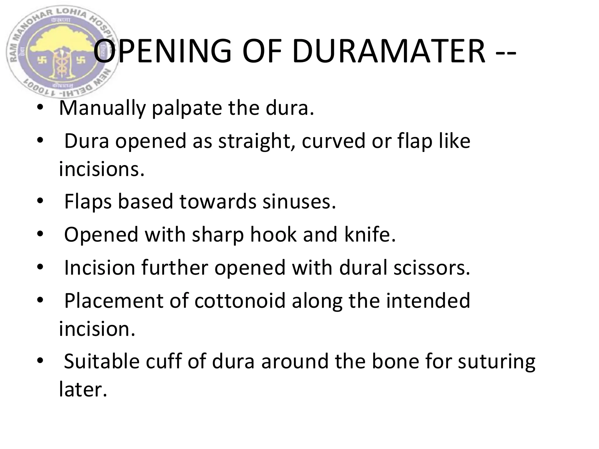 OPENING OF DURAMATER --
• Manually palpate the dura.
• Dura opened as straight, curved or flap like
incisions.
• Flaps based towards sinuses.
• Opened with sharp hook and knife.
• Incision further opened with dural scissors.
• Placement of cottonoid along the intended
incision.
• Suitable cuff of dura around the bone for suturing
later.
 