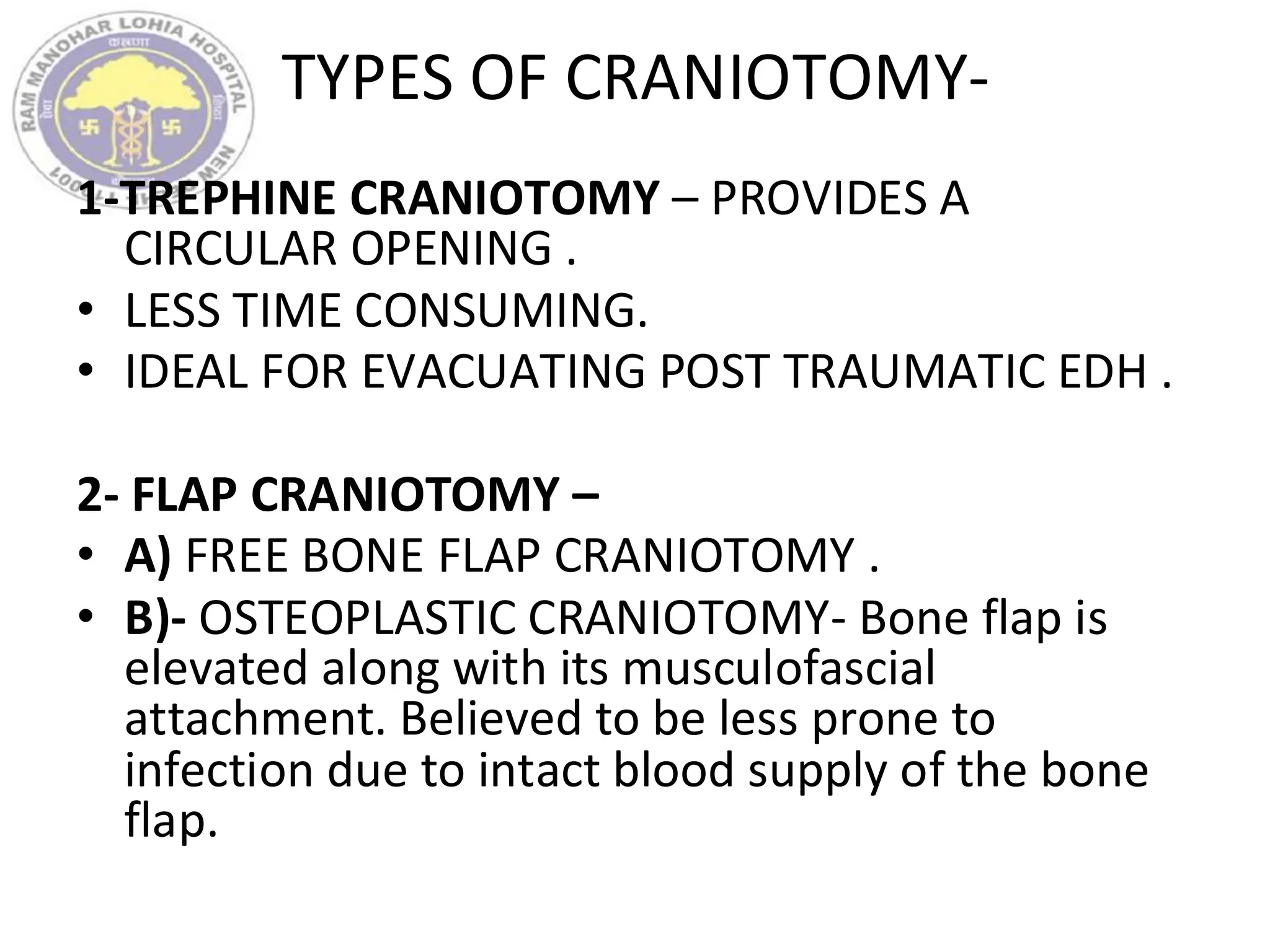TYPES OF CRANIOTOMY-
1-TREPHINE CRANIOTOMY – PROVIDES A
CIRCULAR OPENING .
• LESS TIME CONSUMING.
• IDEAL FOR EVACUATING POST TRAUMATIC EDH .
2- FLAP CRANIOTOMY –
• A) FREE BONE FLAP CRANIOTOMY .
• B)- OSTEOPLASTIC CRANIOTOMY- Bone flap is
elevated along with its musculofascial
attachment. Believed to be less prone to
infection due to intact blood supply of the bone
flap.
 