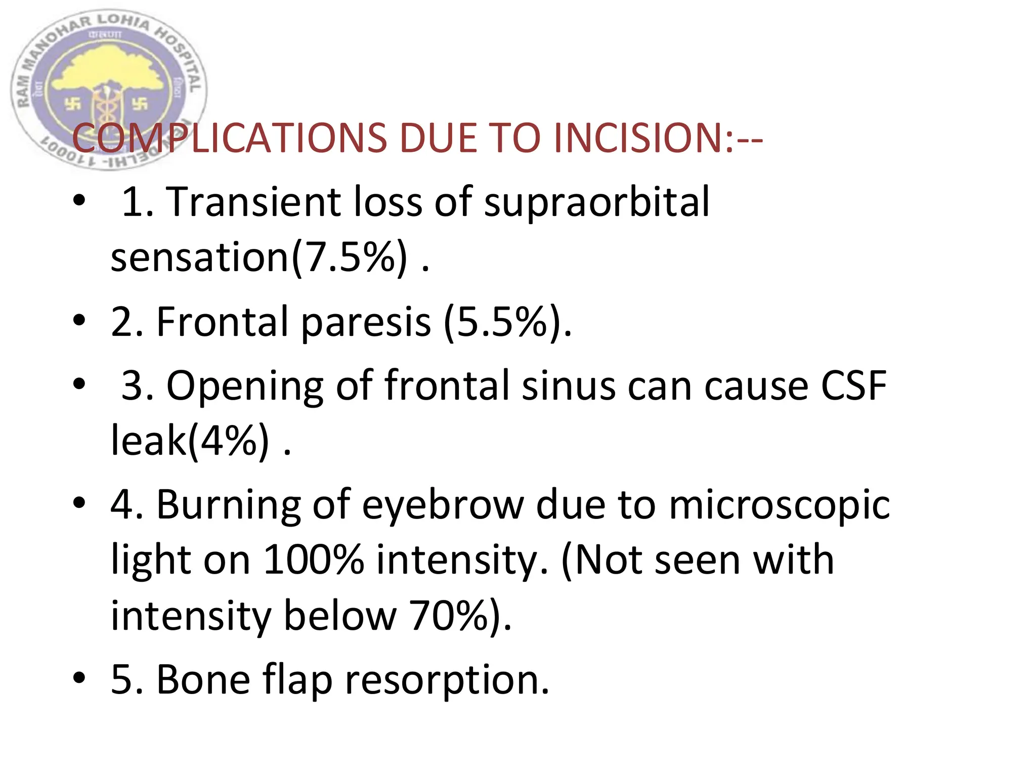COMPLICATIONS DUE TO INCISION:--
• 1. Transient loss of supraorbital
sensation(7.5%) .
• 2. Frontal paresis (5.5%).
• 3. Opening of frontal sinus can cause CSF
leak(4%) .
• 4. Burning of eyebrow due to microscopic
light on 100% intensity. (Not seen with
intensity below 70%).
• 5. Bone flap resorption.
 