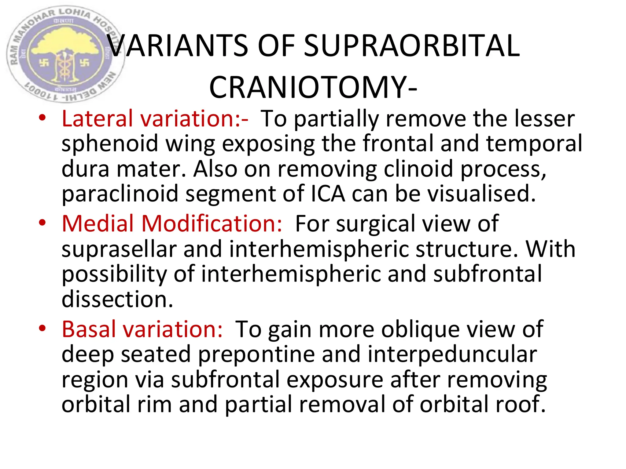 VARIANTS OF SUPRAORBITAL
CRANIOTOMY-
• Lateral variation:- To partially remove the lesser
sphenoid wing exposing the frontal and temporal
dura mater. Also on removing clinoid process,
paraclinoid segment of ICA can be visualised.
• Medial Modification: For surgical view of
suprasellar and interhemispheric structure. With
possibility of interhemispheric and subfrontal
dissection.
• Basal variation: To gain more oblique view of
deep seated prepontine and interpeduncular
region via subfrontal exposure after removing
orbital rim and partial removal of orbital roof.
 