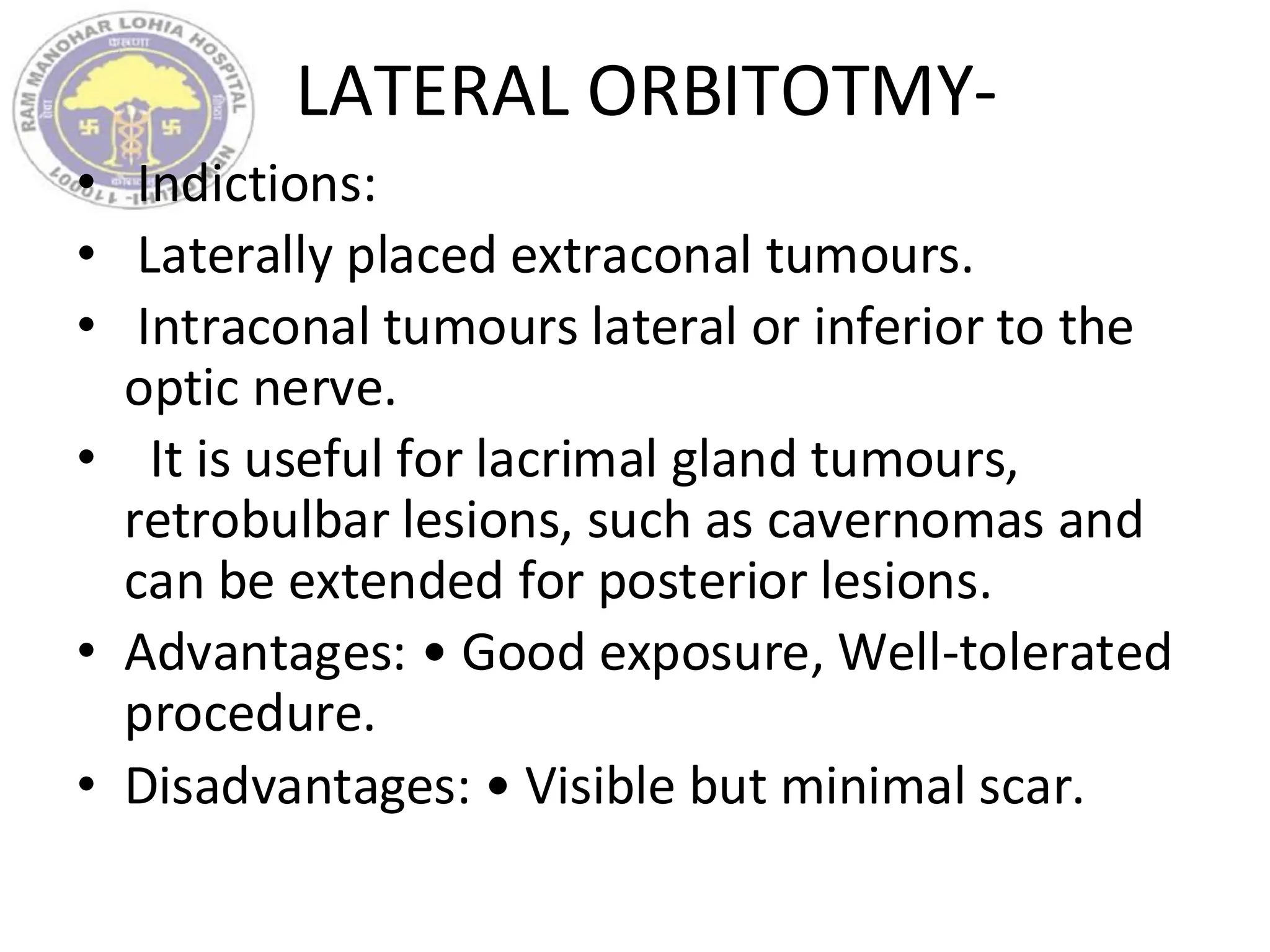 LATERAL ORBITOTMY-
• Indictions:
• Laterally placed extraconal tumours.
• Intraconal tumours lateral or inferior to the
optic nerve.
• It is useful for lacrimal gland tumours,
retrobulbar lesions, such as cavernomas and
can be extended for posterior lesions.
• Advantages: • Good exposure, Well-tolerated
procedure.
• Disadvantages: • Visible but minimal scar.
 