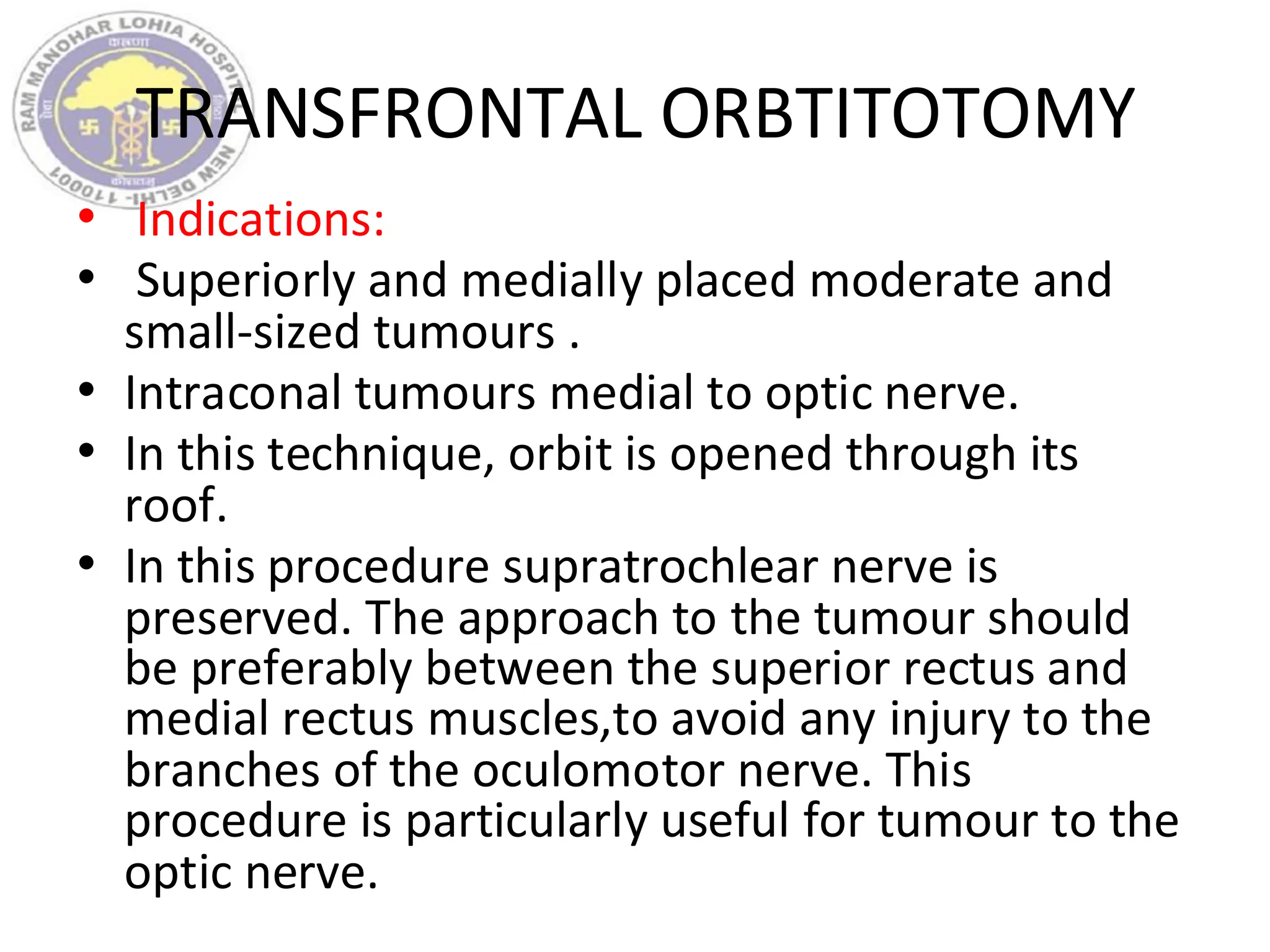 TRANSFRONTAL ORBTITOTOMY
• Indications:
• Superiorly and medially placed moderate and
small-sized tumours .
• Intraconal tumours medial to optic nerve.
• In this technique, orbit is opened through its
roof.
• In this procedure supratrochlear nerve is
preserved. The approach to the tumour should
be preferably between the superior rectus and
medial rectus muscles,to avoid any injury to the
branches of the oculomotor nerve. This
procedure is particularly useful for tumour to the
optic nerve.
 