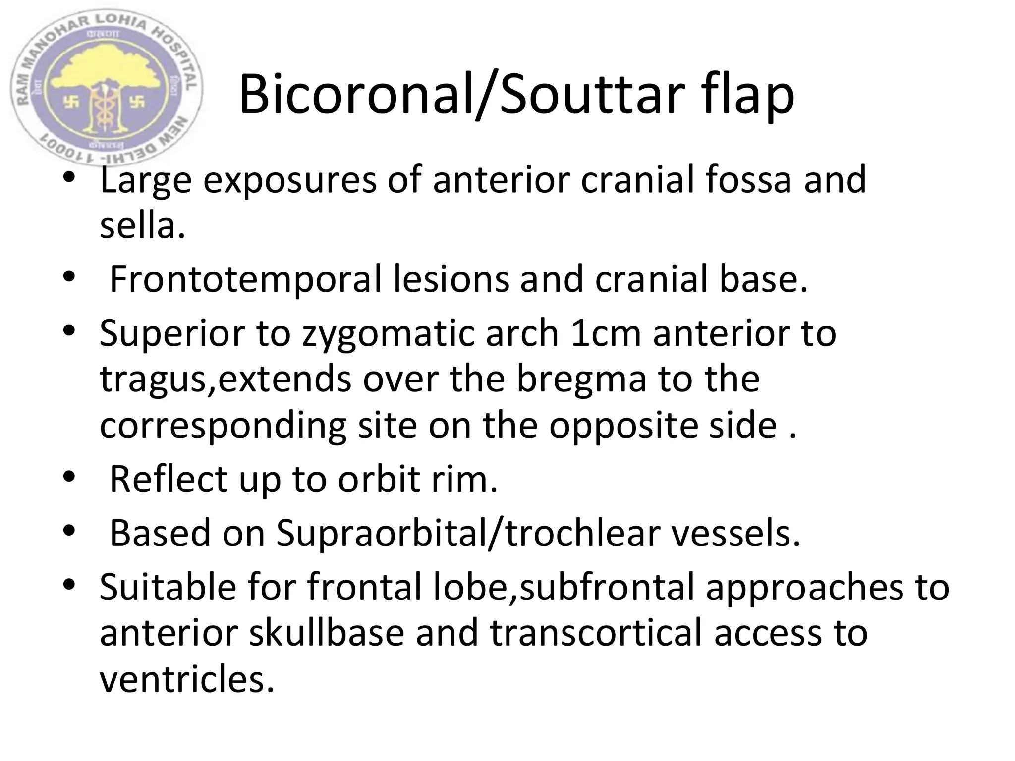Bicoronal/Souttar flap
• Large exposures of anterior cranial fossa and
sella.
• Frontotemporal lesions and cranial base.
• Superior to zygomatic arch 1cm anterior to
tragus,extends over the bregma to the
corresponding site on the opposite side .
• Reflect up to orbit rim.
• Based on Supraorbital/trochlear vessels.
• Suitable for frontal lobe,subfrontal approaches to
anterior skullbase and transcortical access to
ventricles.
 