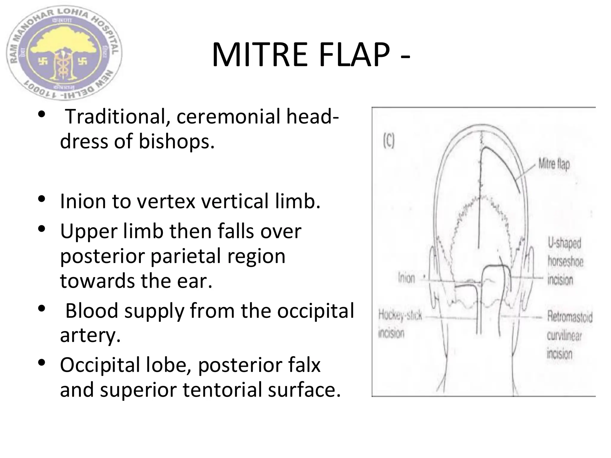 MITRE FLAP -
• Traditional, ceremonial head-
dress of bishops.
• Inion to vertex vertical limb.
• Upper limb then falls over
posterior parietal region
towards the ear.
• Blood supply from the occipital
artery.
• Occipital lobe, posterior falx
and superior tentorial surface.
 