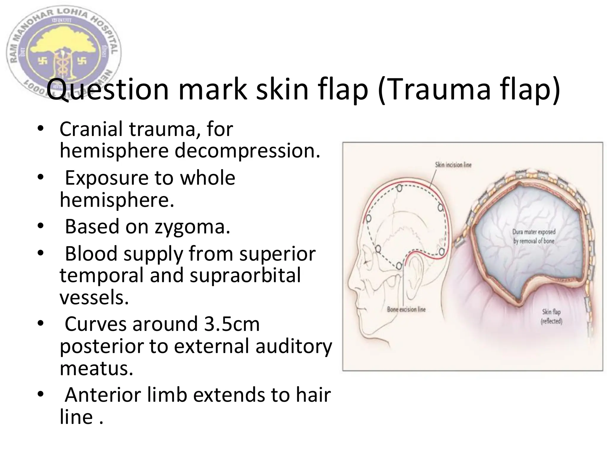 Question mark skin flap (Trauma flap)
• Cranial trauma, for
hemisphere decompression.
• Exposure to whole
hemisphere.
• Based on zygoma.
• Blood supply from superior
temporal and supraorbital
vessels.
• Curves around 3.5cm
posterior to external auditory
meatus.
• Anterior limb extends to hair
line .
 
