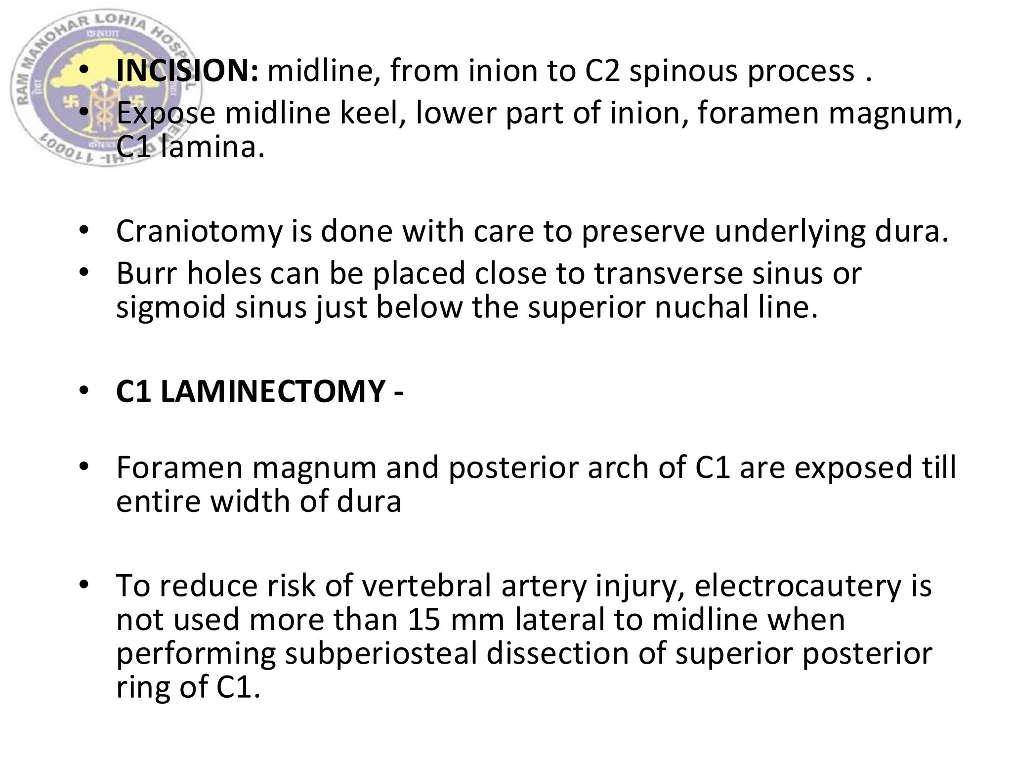 • INCISION: midline, from inion to C2 spinous process .
• Expose midline keel, lower part of inion, foramen magnum,
C1 lamina.
• Craniotomy is done with care to preserve underlying dura.
• Burr holes can be placed close to transverse sinus or
sigmoid sinus just below the superior nuchal line.
• C1 LAMINECTOMY -
• Foramen magnum and posterior arch of C1 are exposed till
entire width of dura
• To reduce risk of vertebral artery injury, electrocautery is
not used more than 15 mm lateral to midline when
performing subperiosteal dissection of superior posterior
ring of C1.
 