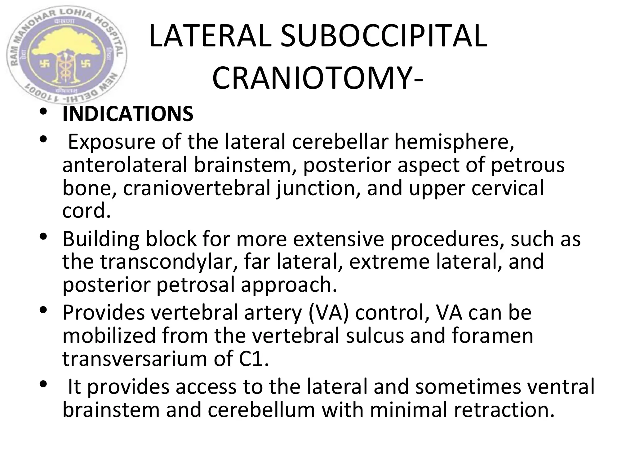 LATERAL SUBOCCIPITAL
CRANIOTOMY-
• INDICATIONS
• Exposure of the lateral cerebellar hemisphere,
anterolateral brainstem, posterior aspect of petrous
bone, craniovertebral junction, and upper cervical
cord.
• Building block for more extensive procedures, such as
the transcondylar, far lateral, extreme lateral, and
posterior petrosal approach.
• Provides vertebral artery (VA) control, VA can be
mobilized from the vertebral sulcus and foramen
transversarium of C1.
• It provides access to the lateral and sometimes ventral
brainstem and cerebellum with minimal retraction.
 