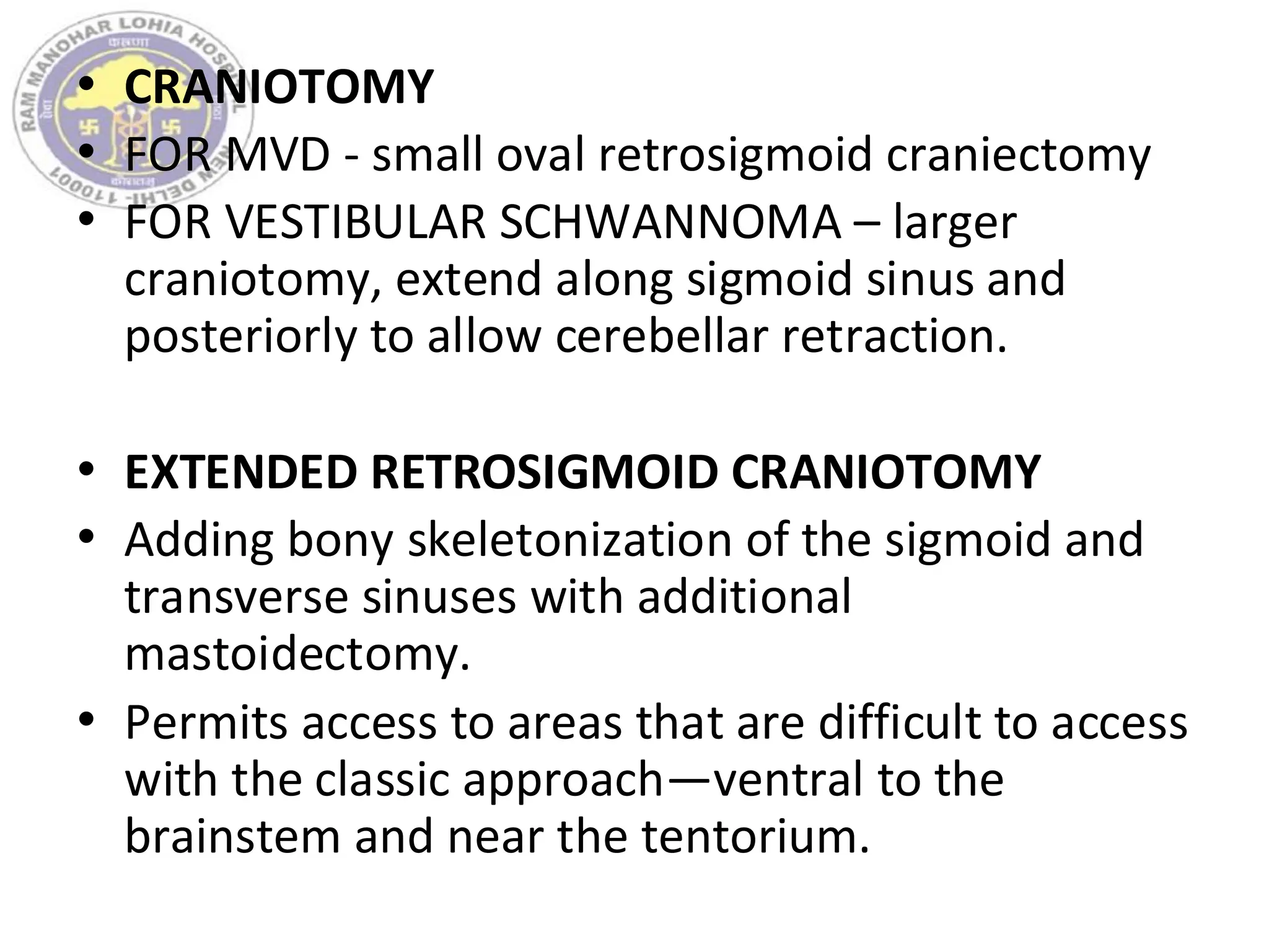 • CRANIOTOMY
• FOR MVD - small oval retrosigmoid craniectomy
• FOR VESTIBULAR SCHWANNOMA – larger
craniotomy, extend along sigmoid sinus and
posteriorly to allow cerebellar retraction.
• EXTENDED RETROSIGMOID CRANIOTOMY
• Adding bony skeletonization of the sigmoid and
transverse sinuses with additional
mastoidectomy.
• Permits access to areas that are difficult to access
with the classic approach—ventral to the
brainstem and near the tentorium.
 