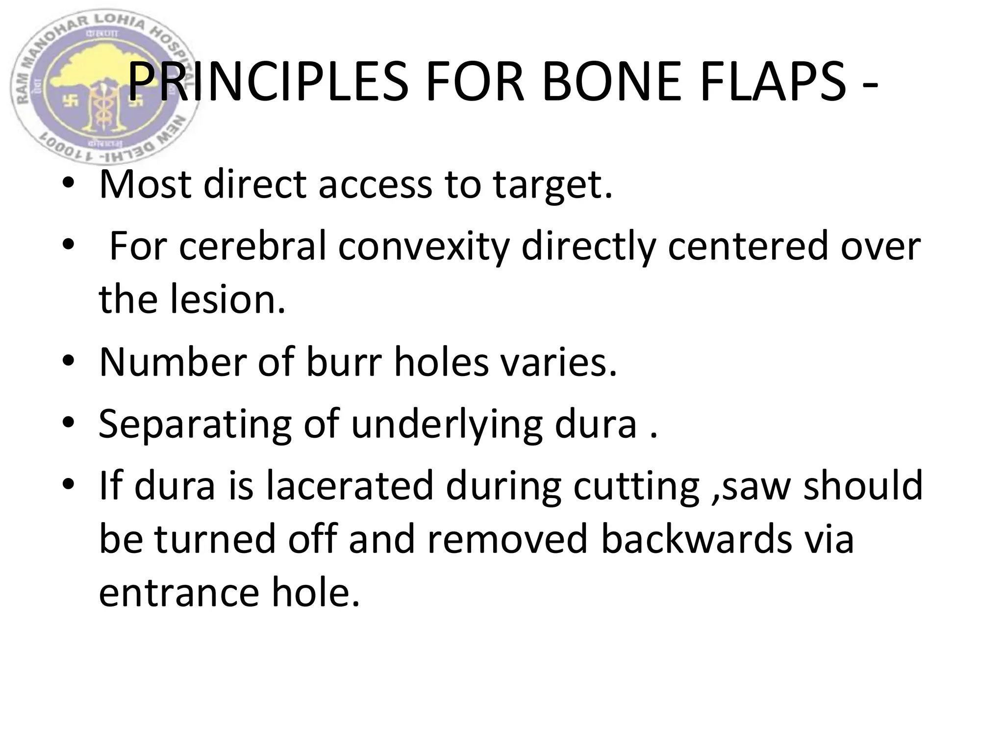 PRINCIPLES FOR BONE FLAPS -
• Most direct access to target.
• For cerebral convexity directly centered over
the lesion.
• Number of burr holes varies.
• Separating of underlying dura .
• If dura is lacerated during cutting ,saw should
be turned off and removed backwards via
entrance hole.
 