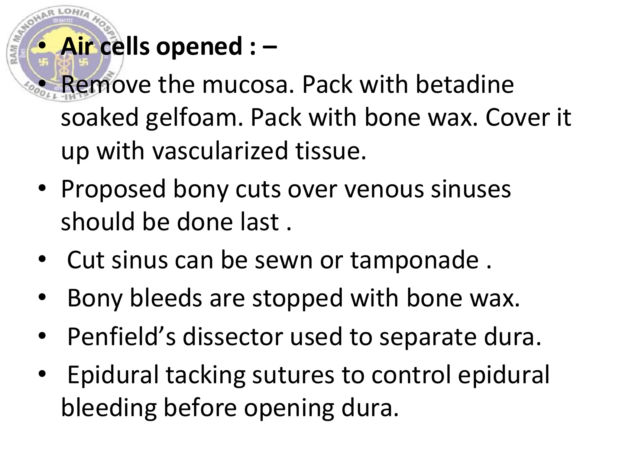 • Air cells opened : –
• Remove the mucosa. Pack with betadine
soaked gelfoam. Pack with bone wax. Cover it
up with vascularized tissue.
• Proposed bony cuts over venous sinuses
should be done last .
• Cut sinus can be sewn or tamponade .
• Bony bleeds are stopped with bone wax.
• Penfield’s dissector used to separate dura.
• Epidural tacking sutures to control epidural
bleeding before opening dura.
 