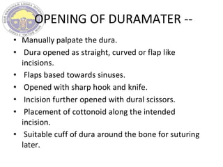 OPENING OF DURAMATER --
• Manually palpate the dura.
• Dura opened as straight, curved or flap like
incisions.
• Flaps based towards sinuses.
• Opened with sharp hook and knife.
• Incision further opened with dural scissors.
• Placement of cottonoid along the intended
incision.
• Suitable cuff of dura around the bone for suturing
later.
 