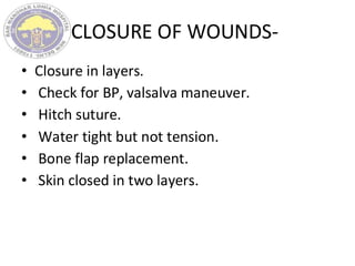 CLOSURE OF WOUNDS-
• Closure in layers.
• Check for BP, valsalva maneuver.
• Hitch suture.
• Water tight but not tension.
• Bone flap replacement.
• Skin closed in two layers.
 