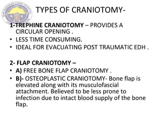 TYPES OF CRANIOTOMY-
1-TREPHINE CRANIOTOMY – PROVIDES A
CIRCULAR OPENING .
• LESS TIME CONSUMING.
• IDEAL FOR EVACUATING POST TRAUMATIC EDH .
2- FLAP CRANIOTOMY –
• A) FREE BONE FLAP CRANIOTOMY .
• B)- OSTEOPLASTIC CRANIOTOMY- Bone flap is
elevated along with its musculofascial
attachment. Believed to be less prone to
infection due to intact blood supply of the bone
flap.
 