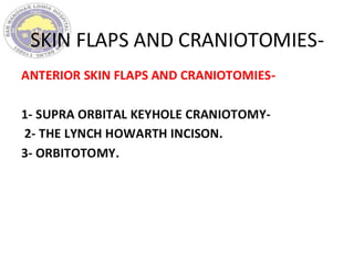 SKIN FLAPS AND CRANIOTOMIES-
ANTERIOR SKIN FLAPS AND CRANIOTOMIES-
1- SUPRA ORBITAL KEYHOLE CRANIOTOMY-
2- THE LYNCH HOWARTH INCISON.
3- ORBITOTOMY.
 