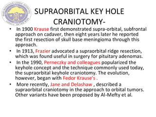 SUPRAORBITAL KEY HOLE
CRANIOTOMY-
• In 1900 Krause first demonstrated supra-orbital, subfrontal
approach on cadaver, then eight years later he reported
the first resection of skull base meningioma through this
approach.
• In 1913, Frazier advocated a supraorbital ridge resection,
which was found useful in surgery for pituitary adenomas.
• In the 1990, Perneczky and colleagues popularized the
keyhole concept and the technique commonly used today,
the supraorbital keyhole craniotomy. The evolution,
however, began with Fedor Krause's .
• More recently, Jane and Delashaw , described a
supraorbital craniotomy in the approach to orbital tumors.
Other variants have been proposed by Al-Mefty et al.
 