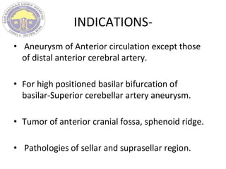 INDICATIONS-
• Aneurysm of Anterior circulation except those
of distal anterior cerebral artery.
• For high positioned basilar bifurcation of
basilar-Superior cerebellar artery aneurysm.
• Tumor of anterior cranial fossa, sphenoid ridge.
• Pathologies of sellar and suprasellar region.
 