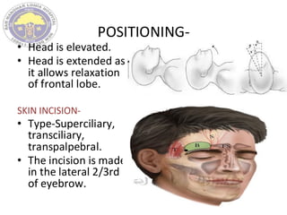POSITIONING-
• Head is elevated.
• Head is extended as
it allows relaxation
of frontal lobe.
SKIN INCISION-
• Type-Superciliary,
transciliary,
transpalpebral.
• The incision is made
in the lateral 2/3rd
of eyebrow.
 
