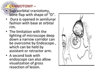 • CRANIOTOMY –
• Supraorbital craniotomy,
bone flap with shape of “D”.
• Dura is opened in semilunar
fashion with base at orbital
rim.
• The limitation with the
lighting of microscope deep
down a narrow corridor can
be overcome by Endoscope ,
which can be held by
assistant or retractor arm.
• A second look with
endoscope can also allow
visualization of gross
resection of lesion.
 
