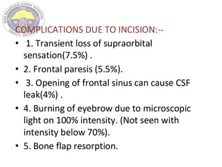 COMPLICATIONS DUE TO INCISION:--
• 1. Transient loss of supraorbital
sensation(7.5%) .
• 2. Frontal paresis (5.5%).
• 3. Opening of frontal sinus can cause CSF
leak(4%) .
• 4. Burning of eyebrow due to microscopic
light on 100% intensity. (Not seen with
intensity below 70%).
• 5. Bone flap resorption.
 