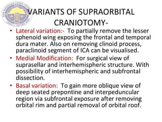 VARIANTS OF SUPRAORBITAL
CRANIOTOMY-
• Lateral variation:- To partially remove the lesser
sphenoid wing exposing the frontal and temporal
dura mater. Also on removing clinoid process,
paraclinoid segment of ICA can be visualised.
• Medial Modification: For surgical view of
suprasellar and interhemispheric structure. With
possibility of interhemispheric and subfrontal
dissection.
• Basal variation: To gain more oblique view of
deep seated prepontine and interpeduncular
region via subfrontal exposure after removing
orbital rim and partial removal of orbital roof.
 