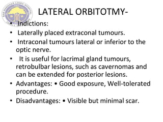 LATERAL ORBITOTMY-
• Indictions:
• Laterally placed extraconal tumours.
• Intraconal tumours lateral or inferior to the
optic nerve.
• It is useful for lacrimal gland tumours,
retrobulbar lesions, such as cavernomas and
can be extended for posterior lesions.
• Advantages: • Good exposure, Well-tolerated
procedure.
• Disadvantages: • Visible but minimal scar.
 