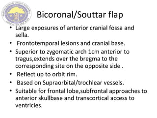Bicoronal/Souttar flap
• Large exposures of anterior cranial fossa and
sella.
• Frontotemporal lesions and cranial base.
• Superior to zygomatic arch 1cm anterior to
tragus,extends over the bregma to the
corresponding site on the opposite side .
• Reflect up to orbit rim.
• Based on Supraorbital/trochlear vessels.
• Suitable for frontal lobe,subfrontal approaches to
anterior skullbase and transcortical access to
ventricles.
 