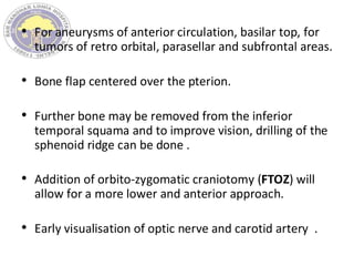 • For aneurysms of anterior circulation, basilar top, for
tumors of retro orbital, parasellar and subfrontal areas.
• Bone flap centered over the pterion.
• Further bone may be removed from the inferior
temporal squama and to improve vision, drilling of the
sphenoid ridge can be done .
• Addition of orbito-zygomatic craniotomy (FTOZ) will
allow for a more lower and anterior approach.
• Early visualisation of optic nerve and carotid artery .
 