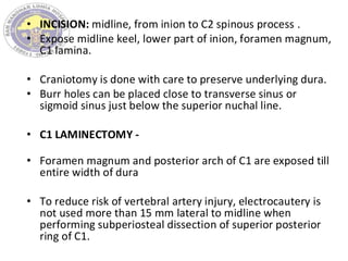 • INCISION: midline, from inion to C2 spinous process .
• Expose midline keel, lower part of inion, foramen magnum,
C1 lamina.
• Craniotomy is done with care to preserve underlying dura.
• Burr holes can be placed close to transverse sinus or
sigmoid sinus just below the superior nuchal line.
• C1 LAMINECTOMY -
• Foramen magnum and posterior arch of C1 are exposed till
entire width of dura
• To reduce risk of vertebral artery injury, electrocautery is
not used more than 15 mm lateral to midline when
performing subperiosteal dissection of superior posterior
ring of C1.
 