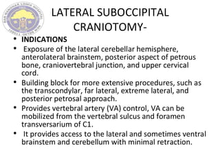 LATERAL SUBOCCIPITAL
CRANIOTOMY-
• INDICATIONS
• Exposure of the lateral cerebellar hemisphere,
anterolateral brainstem, posterior aspect of petrous
bone, craniovertebral junction, and upper cervical
cord.
• Building block for more extensive procedures, such as
the transcondylar, far lateral, extreme lateral, and
posterior petrosal approach.
• Provides vertebral artery (VA) control, VA can be
mobilized from the vertebral sulcus and foramen
transversarium of C1.
• It provides access to the lateral and sometimes ventral
brainstem and cerebellum with minimal retraction.
 