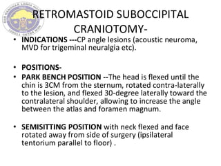 RETROMASTOID SUBOCCIPITAL
CRANIOTOMY-
• INDICATIONS ---CP angle lesions (acoustic neuroma,
MVD for trigeminal neuralgia etc).
• POSITIONS-
• PARK BENCH POSITION --The head is flexed until the
chin is 3CM from the sternum, rotated contra-laterally
to the lesion, and flexed 30-degree laterally toward the
contralateral shoulder, allowing to increase the angle
between the atlas and foramen magnum.
• SEMISITTING POSITION with neck flexed and face
rotated away from side of surgery (ipsilateral
tentorium parallel to floor) .
 