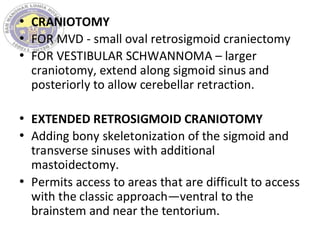 • CRANIOTOMY
• FOR MVD - small oval retrosigmoid craniectomy
• FOR VESTIBULAR SCHWANNOMA – larger
craniotomy, extend along sigmoid sinus and
posteriorly to allow cerebellar retraction.
• EXTENDED RETROSIGMOID CRANIOTOMY
• Adding bony skeletonization of the sigmoid and
transverse sinuses with additional
mastoidectomy.
• Permits access to areas that are difficult to access
with the classic approach—ventral to the
brainstem and near the tentorium.
 