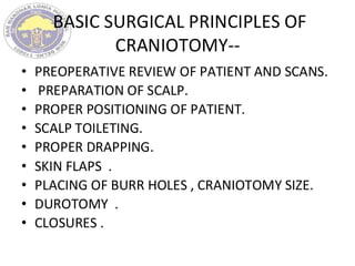 BASIC SURGICAL PRINCIPLES OF
CRANIOTOMY--
• PREOPERATIVE REVIEW OF PATIENT AND SCANS.
• PREPARATION OF SCALP.
• PROPER POSITIONING OF PATIENT.
• SCALP TOILETING.
• PROPER DRAPPING.
• SKIN FLAPS .
• PLACING OF BURR HOLES , CRANIOTOMY SIZE.
• DUROTOMY .
• CLOSURES .
 