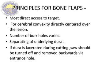 PRINCIPLES FOR BONE FLAPS -
• Most direct access to target.
• For cerebral convexity directly centered over
the lesion.
• Number of burr holes varies.
• Separating of underlying dura .
• If dura is lacerated during cutting ,saw should
be turned off and removed backwards via
entrance hole.
 