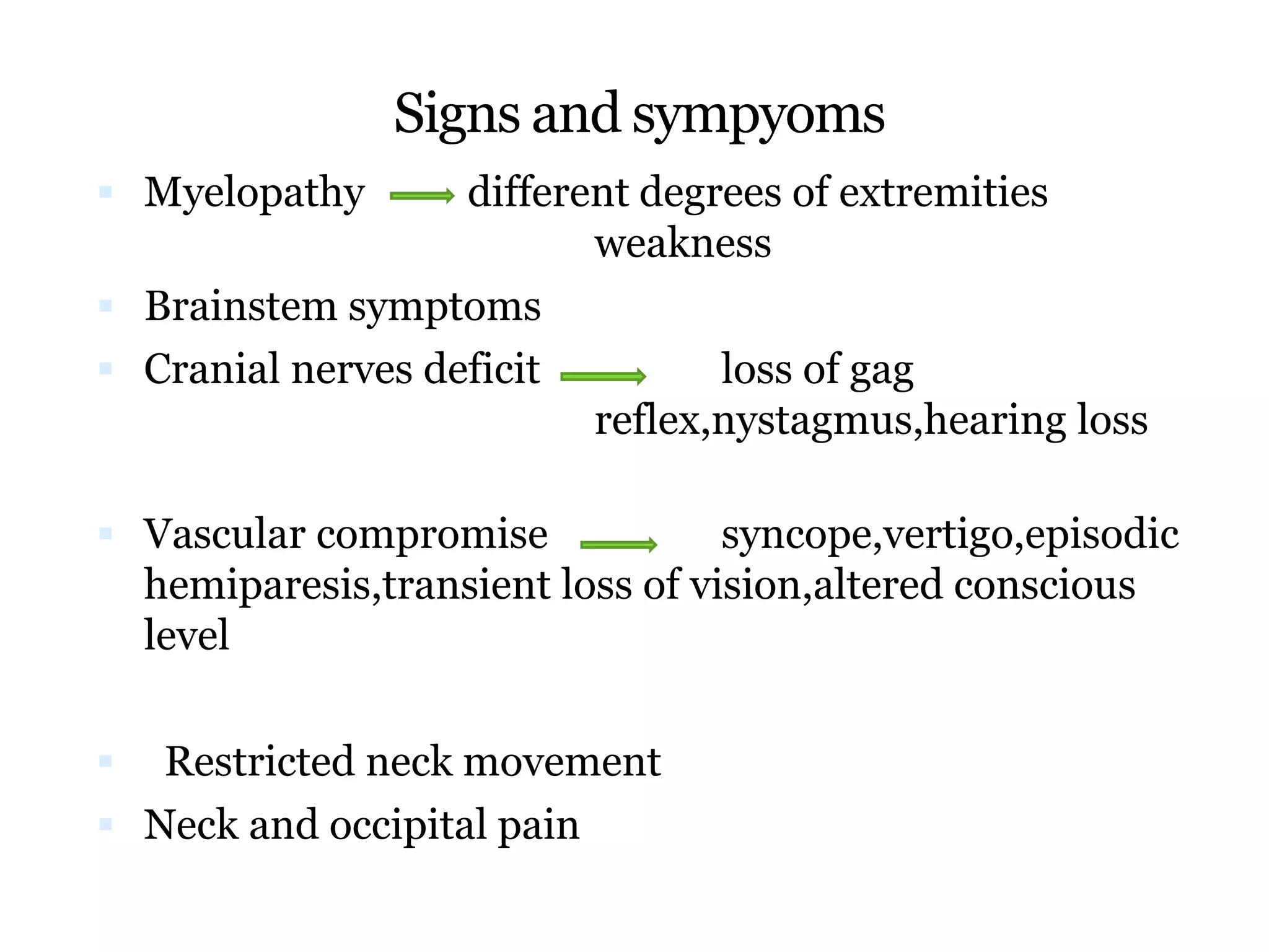 Signs and sympyoms
 Myelopathy different degrees of extremities
weakness
 Brainstem symptoms
 Cranial nerves deficit loss of gag
reflex,nystagmus,hearing loss
 Vascular compromise syncope,vertigo,episodic
hemiparesis,transient loss of vision,altered conscious
level
 Restricted neck movement
 Neck and occipital pain
 